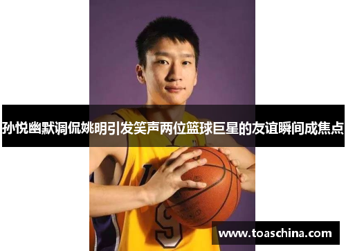 孙悦幽默调侃姚明引发笑声两位篮球巨星的友谊瞬间成焦点