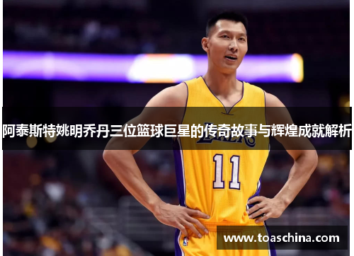 阿泰斯特姚明乔丹三位篮球巨星的传奇故事与辉煌成就解析