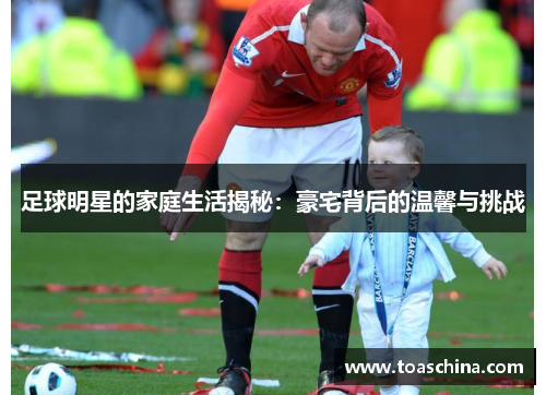 足球明星的家庭生活揭秘：豪宅背后的温馨与挑战