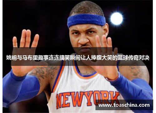 姚明与马布里趣事连连搞笑瞬间让人捧腹大笑的篮球传奇对决