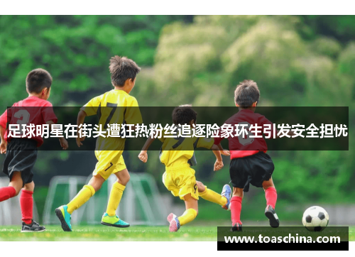 足球明星在街头遭狂热粉丝追逐险象环生引发安全担忧