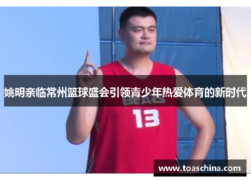 姚明亲临常州篮球盛会引领青少年热爱体育的新时代