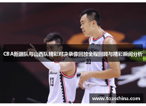 CBA新疆队与山西队精彩对决录像回放全程回顾与精彩瞬间分析