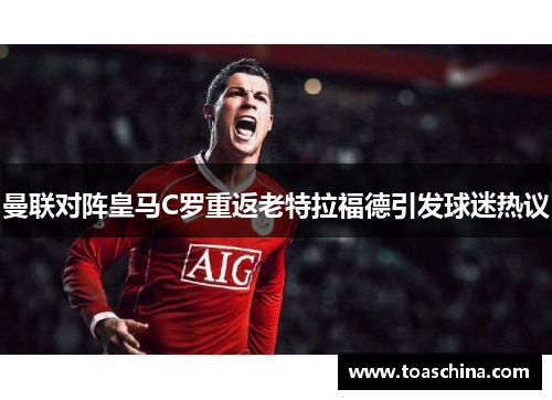 曼联对阵皇马C罗重返老特拉福德引发球迷热议