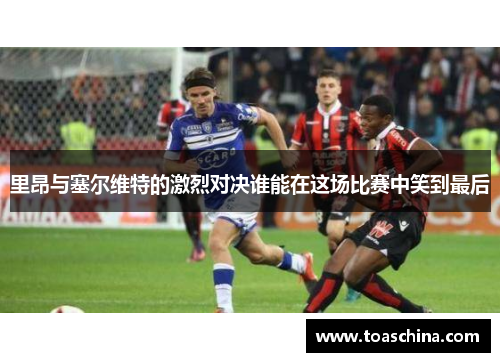 里昂与塞尔维特的激烈对决谁能在这场比赛中笑到最后